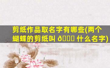 剪纸作品取名字有哪些(两个蝴蝶的剪纸叫 🐕 什么名字)